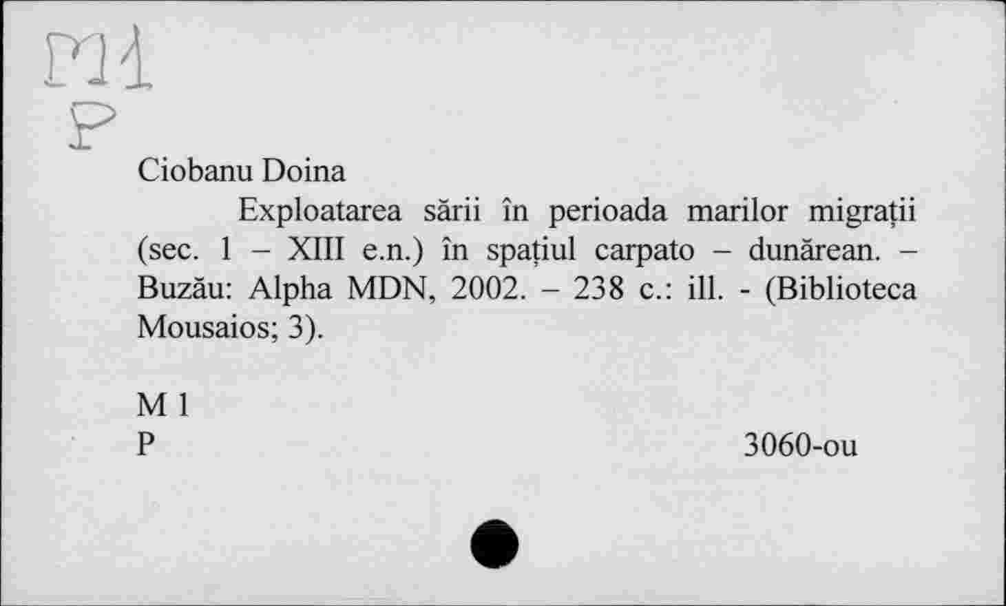 ﻿m
Ciobanu Doina
Exploatarea sàrii în perioada marilor migratii (sec. 1 - XIII e.n.) în spatiul carpato - dunärean. -Buzäu: Alpha MDN, 2002. - 238 c.: ill. - (Biblioteca Mousaios; 3).
M 1
P
3060-ou